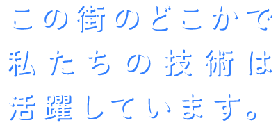 この街のどこかで私たちの技術は活躍しています。